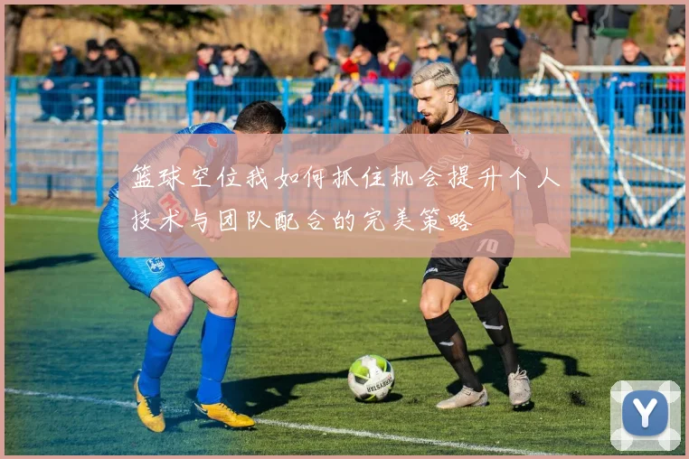 篮球空位我如何抓住机会提升个人技术与团队配合的完美策略