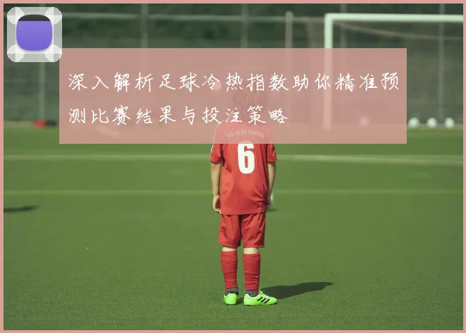 深入解析足球冷热指数助你精准预测比赛结果与投注策略