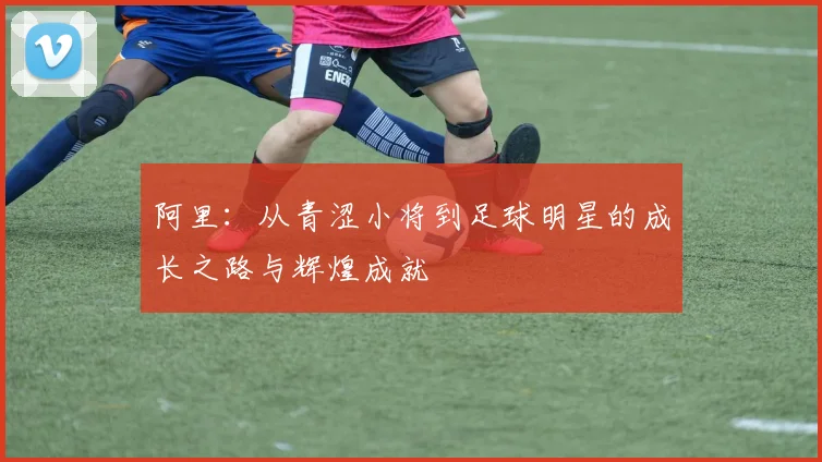 阿里：从青涩小将到足球明星的成长之路与辉煌成就