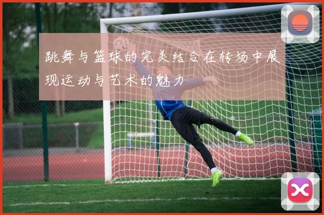 跳舞与篮球的完美结合在转场中展现运动与艺术的魅力