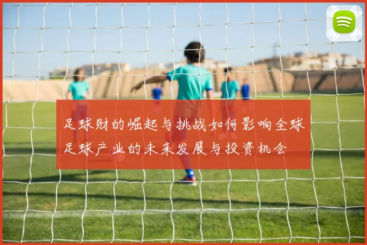 足球财的崛起与挑战如何影响全球足球产业的未来发展与投资机会