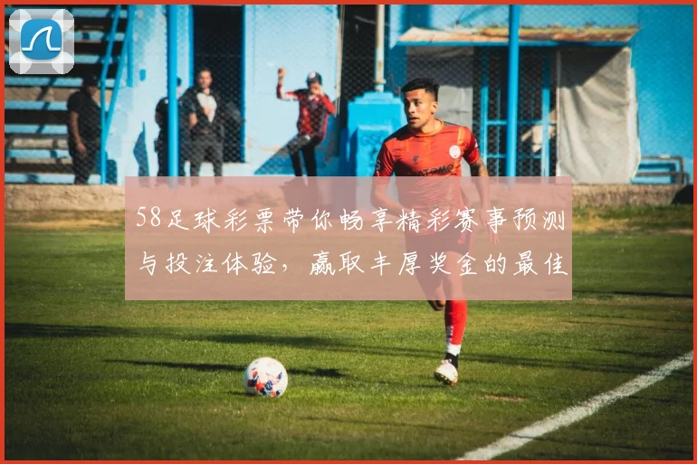 58足球彩票带你畅享精彩赛事预测与投注体验，赢取丰厚奖金的最佳选择