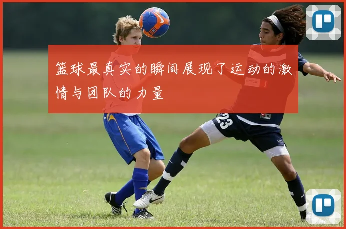 篮球最真实的瞬间展现了运动的激情与团队的力量